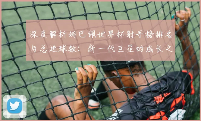 深度解析姆巴佩世界杯射手榜排名与总进球数：新一代巨星的成长之路
