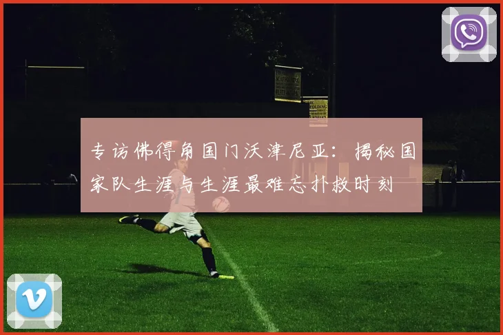 专访佛得角国门沃津尼亚：揭秘国家队生涯与生涯最难忘扑救时刻