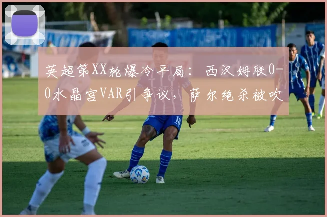 英超第XX轮爆冷平局：西汉姆联0-0水晶宫VAR引争议，萨尔绝杀被吹致狼队2026提前降级