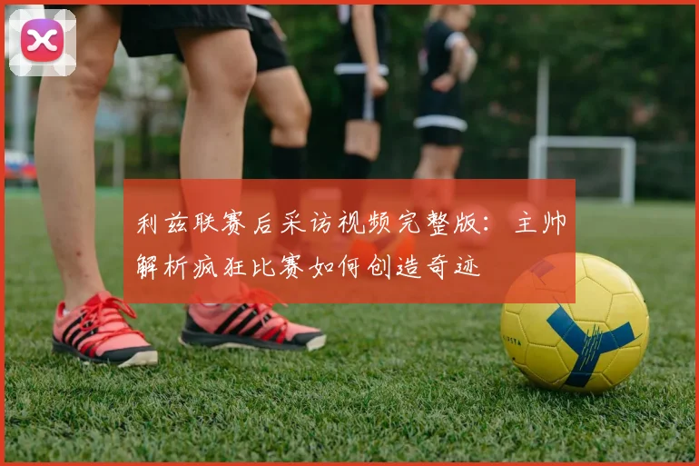 利兹联赛后采访视频完整版：主帅解析疯狂比赛如何创造奇迹