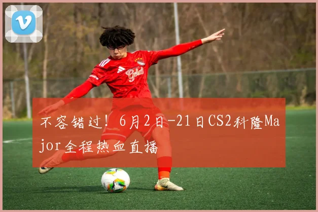 不容错过!6月2日-21日CS2科隆Major全程热血直播