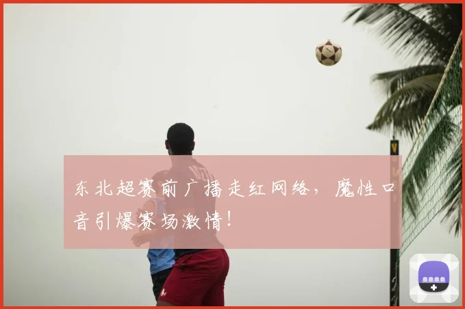 东北超赛前广播走红网络，魔性口音引爆赛场激情！