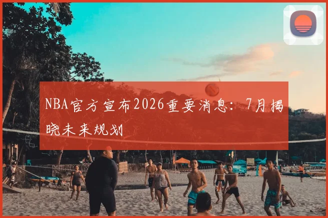 NBA官方宣布2026重要消息：7月揭晓未来规划