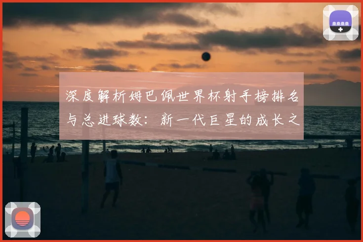深度解析姆巴佩世界杯射手榜排名与总进球数：新一代巨星的成长之路
