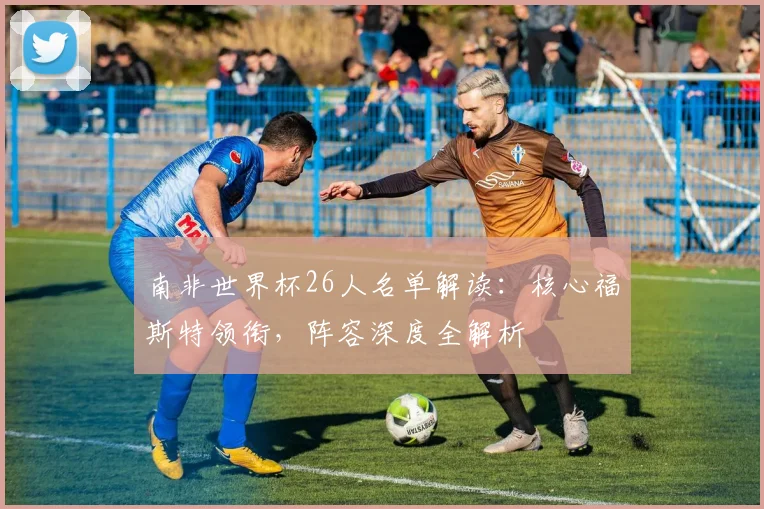 南非世界杯26人名单解读：核心福斯特领衔，阵容深度全解析