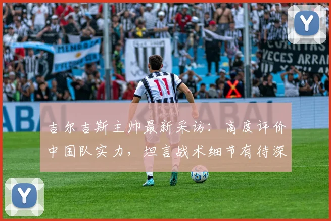 吉尔吉斯主帅最新采访：高度评价中国队实力，坦言战术细节有待深入剖析