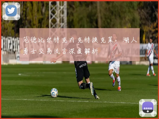 范德比尔特克内克特换克莱，湖人勇士交易流言深度解析